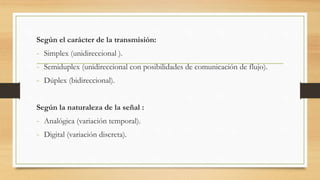 Según el carácter de la transmisión:
- Simplex (unidireccional ).
- Semiduplex (unidireccional con posibilidades de comunicación de flujo).
- Dúplex (bidireccional).
Según la naturaleza de la señal :
- Analógica (variación temporal).
- Digital (variación discreta).
 