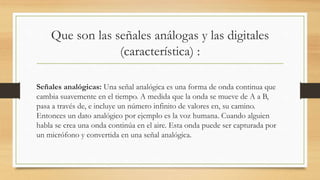 Que son las señales análogas y las digitales
(característica) :
Señales analógicas: Una señal analógica es una forma de onda continua que
cambia suavemente en el tiempo. A medida que la onda se mueve de A a B,
pasa a través de, e incluye un número infinito de valores en, su camino.
Entonces un dato analógico por ejemplo es la voz humana. Cuando alguien
habla se crea una onda continúa en el aire. Esta onda puede ser capturada por
un micrófono y convertida en una señal analógica.
 