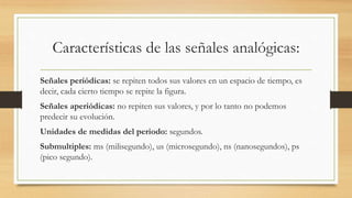 Características de las señales analógicas:
Señales periódicas: se repiten todos sus valores en un espacio de tiempo, es
decir, cada cierto tiempo se repite la figura.
Señales aperiódicas: no repiten sus valores, y por lo tanto no podemos
predecir su evolución.
Unidades de medidas del periodo: segundos.
Submultiples: ms (milisegundo), us (microsegundo), ns (nanosegundos), ps
(pico segundo).
 