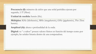 Frecuencia (f): números de ciclos que una señal periódica ejecuta por
segundo, 1/T (Herz)
Unidad de medida: hercio (Hz).
Múltiplos: KHz (kilohercio), MHz (megahercio), GHz (gigahercio), Thz (Tera
hercio).
Amplitud (A): altura o profundidad de la onda.
Digital: va “ a saltos” poseen valores finitos en función del tiempo como por
ejemplo, las señales binaria dentro de una computadora.
 