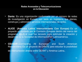Redes Avanzadas y Telecomunicaciones en la Educación Dante:  Es una organización conformada por un número de redes de investigación en Europa, con sede en Inglaterra, que planea, construye y administra servicios internacionales de redes. ALICE  (América Latina Interconectada Con Europa):   Es un proyecto co-fundado por la Comisión Europea dentro del marco del programa   @LIS  el cual fue lanzado para estimular la creación y desarrollo de la Sociedad de Información en Latinoamérica. CEASAR  (Connecting All European and South American Researchers) Es un proyecto de DANTE para estudiar la posibilidad de interconexión directa entre GEANT y América Latina . 