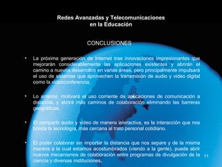 Redes Avanzadas y Telecomunicaciones en la Educación La próxima generación de Internet trae innovaciones impresionantes que mejorarán considerablemente las aplicaciones existentes y abrirán el camino a nuevos desarrollos en varias áreas, pero principalmente impulsará el uso de sistemas que aprovechen la transmisión de audio y video digital como la videoconferencia.  Lo anterior, motivará el uso corriente de aplicaciones de comunicación a distancia, y abrirá más caminos de colaboración eliminando las barreras geográficas. El compartir audio y video de manera interactiva, es la interacción que nos brinda la tecnología, más cercana al trato personal cotidiano. El poder colaborar sin importar la distancia que nos separe y de la misma manera a la cual estamos acostumbrados (viendo a la gente), puede abrir nuevos mecanismos de colaboración entre programas de divulgación de la ciencia y diversas instituciones . CONCLUSIONES   