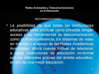 Redes Avanzadas y Telecomunicaciones en la Educación La posibilidad de que todas las instituciones educativas tanto públicas como privadas tengan acceso a las herramientas de telecomunicación como la videoconferencia, los sistemas de video en Internet y el apoyo de las Redes Académicas Avanzadas; abrirá nuevas formas de relacionar a estas instituciones de educación no-formal con los diferentes actores del ámbito educativo, en pro de una mejor educación. RECOMENDACIONES  