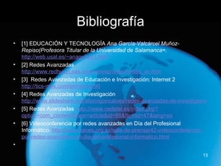 Bibliografía [1] EDUCACIÓN Y TECNOLOGÍA  Ana García-Valcárcel Muñoz-Repiso(Profesora Titular de la Universidad de Salamanca=.  http://web.usal.es/~anagv/arti1.htm [2] Redes Avanzadas  http://www.redhucyt.oas.org/webesp/redav/redes_av.htm [3]  Redes Avanzadas de Educación e Investigación: Internet 2 http://tics-mex.com/en/node/290 [4]  Redes Avanzadas de Investigación  http://www.slideshare.net/albinogoncalves/redes-avanzadas-de-investigacin [5] Redes Avanzadas  http://www.cedetel.es/index.php?option=com_content&view=article&id=86&Itemid=47&lang=es [6] Videoconferencia por redes avanzadas en Día del Profesional Informático  http://www.raices.org.sv/sala-de-prensa/42-videoconferencia-por-redes-avanzadas-en-dia-del-profesional-informatico.html   