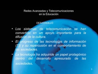 Redes Avanzadas y Telecomunicaciones en la Educación Los sistemas de telecomunicación se han convertido en un apoyo importante para la difusión de la cultura. El progreso de las tecnologías de información (TI) y su repercusión en el comportamiento de las sociedades. La tecnología ha adquirido un papel protagónico dentro del desarrollo apresurado de las sociedades . DESARROLLO 