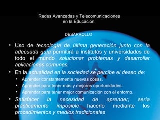 Redes Avanzadas y Telecomunicaciones en la Educación  Uso de  tecnología de última generación junto con la adecuada guía  permitirá a institutos y universidades de todo el mundo  solucionar problemas y desarrollar aplicaciones comunes. En la  actualidad en la sociedad se percibe el deseo de: Aprender constantemente nuevas cosas. Aprender para tener más y mejores oportunidades. Aprender para tener mejor comunicación con el entorno. Satisfacer la necesidad de aprender, sería prácticamente imposible  hacerlo mediante los  procedimientos y medios tradicionales DESARROLLO 