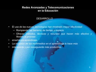 Redes Avanzadas y Telecomunicaciones en la Educación El  uso de las nuevas tecnologías han mostrado mayor efectividad: Rompiendo las barreras de  tiempo y espacio Ofrecer  métodos, técnicas y recursos que hacen más efectivo y flexible el proceso enseñanza-aprendizaje. La  inclusión de los multimedios en el aprendizaje lo hace más interesante y por consiguiente más productivo . DESARROLLO 