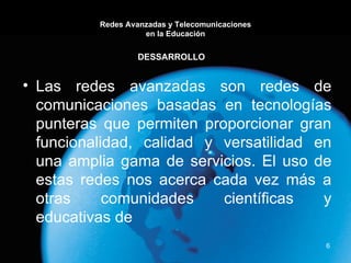 Redes Avanzadas y Telecomunicaciones en la Educación Las redes avanzadas son redes de comunicaciones basadas en tecnologías punteras que permiten proporcionar gran funcionalidad, calidad y versatilidad en una amplia gama de servicios. El uso de estas redes nos acerca cada vez más a otras comunidades científicas y educativas de DESSARROLLO 