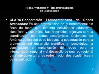 Redes Avanzadas y Telecomunicaciones en la Educación CLARA Cooperación Latinoamericana de Redes Avanzadas:  Es una organización no gubernamental sin fines de lucro que fomenta actividades educativas, científicas y culturales. Sus principales objetivos son: la coordinación con redes académicas nacionales de América Latina con otros bloques, la cooperación para la promoción del desarrollo científico y tecnológico, la planificación e implantación de redes para la interconexión regional y el desarrollo de una red regional para interconectar a las redes nacionales académicas y de investigación 