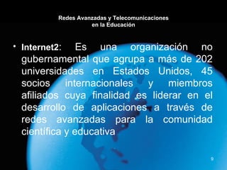 Redes Avanzadas y Telecomunicaciones en la Educación Internet2 : Es una organización no gubernamental que agrupa a más de 202 universidades en Estados Unidos, 45 socios internacionales y miembros afiliados cuya finalidad es liderar en el desarrollo de aplicaciones a través de redes avanzadas para la comunidad científica y educativa 
