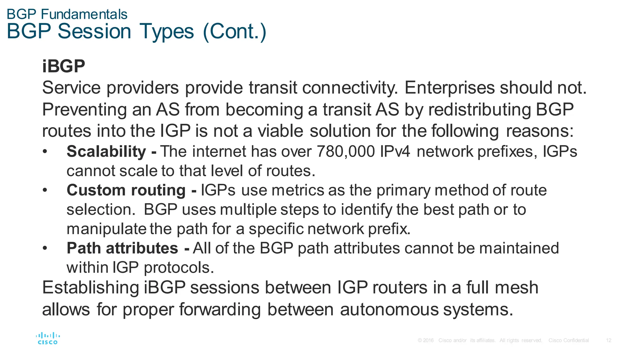 12
© 2016 Cisco and/or its affiliates. All rights reserved. Cisco Confidential
BGP Fundamentals
BGP Session Types (Cont.)
iBGP
Service providers provide transit connectivity. Enterprises should not.
Preventing an AS from becoming a transit AS by redistributing BGP
routes into the IGP is not a viable solution for the following reasons:
• Scalability - The internet has over 780,000 IPv4 network prefixes, IGPs
cannot scale to that level of routes.
• Custom routing - IGPs use metrics as the primary method of route
selection. BGP uses multiple steps to identify the best path or to
manipulate the path for a specific network prefix.
• Path attributes - All of the BGP path attributes cannot be maintained
within IGP protocols.
Establishing iBGP sessions between IGP routers in a full mesh
allows for proper forwarding between autonomous systems.
 