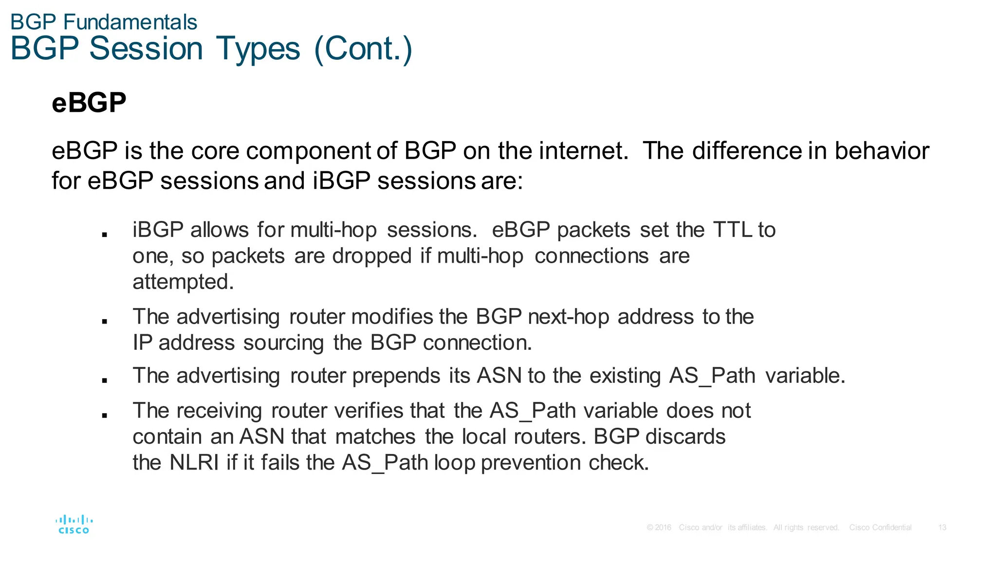 13
© 2016 Cisco and/or its affiliates. All rights reserved. Cisco Confidential
BGP Fundamentals
BGP Session Types (Cont.)
eBGP
eBGP is the core component of BGP on the internet. The difference in behavior
for eBGP sessions and iBGP sessions are:
■ iBGP allows for multi-hop sessions. eBGP packets set the TTL to
one, so packets are dropped if multi-hop connections are
attempted.
■ The advertising router modifies the BGP next-hop address to the
IP address sourcing the BGP connection.
■ The advertising router prepends its ASN to the existing AS_Path variable.
■ The receiving router verifies that the AS_Path variable does not
contain an ASN that matches the local routers. BGP discards
the NLRI if it fails the AS_Path loop prevention check.
 