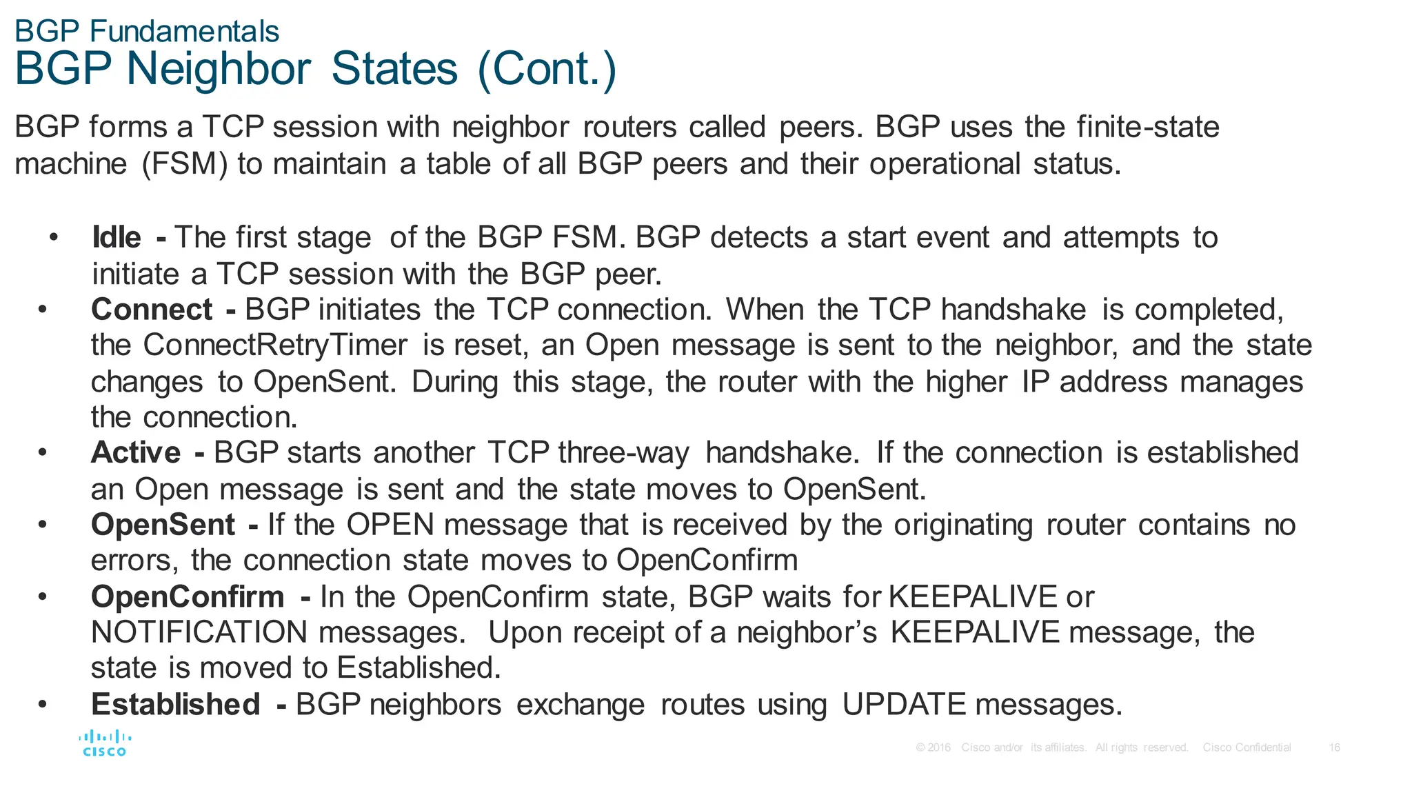 16
© 2016 Cisco and/or its affiliates. All rights reserved. Cisco Confidential
BGP Fundamentals
BGP Neighbor States (Cont.)
BGP forms a TCP session with neighbor routers called peers. BGP uses the finite-state
machine (FSM) to maintain a table of all BGP peers and their operational status.
• Idle - The first stage of the BGP FSM. BGP detects a start event and attempts to
initiate a TCP session with the BGP peer.
• Connect - BGP initiates the TCP connection. When the TCP handshake is completed,
the ConnectRetryTimer is reset, an Open message is sent to the neighbor, and the state
changes to OpenSent. During this stage, the router with the higher IP address manages
the connection.
• Active - BGP starts another TCP three-way handshake. If the connection is established
an Open message is sent and the state moves to OpenSent.
• OpenSent - If the OPEN message that is received by the originating router contains no
errors, the connection state moves to OpenConfirm
• OpenConfirm - In the OpenConfirm state, BGP waits for KEEPALIVE or
NOTIFICATION messages. Upon receipt of a neighbor’s KEEPALIVE message, the
state is moved to Established.
• Established - BGP neighbors exchange routes using UPDATE messages.
 