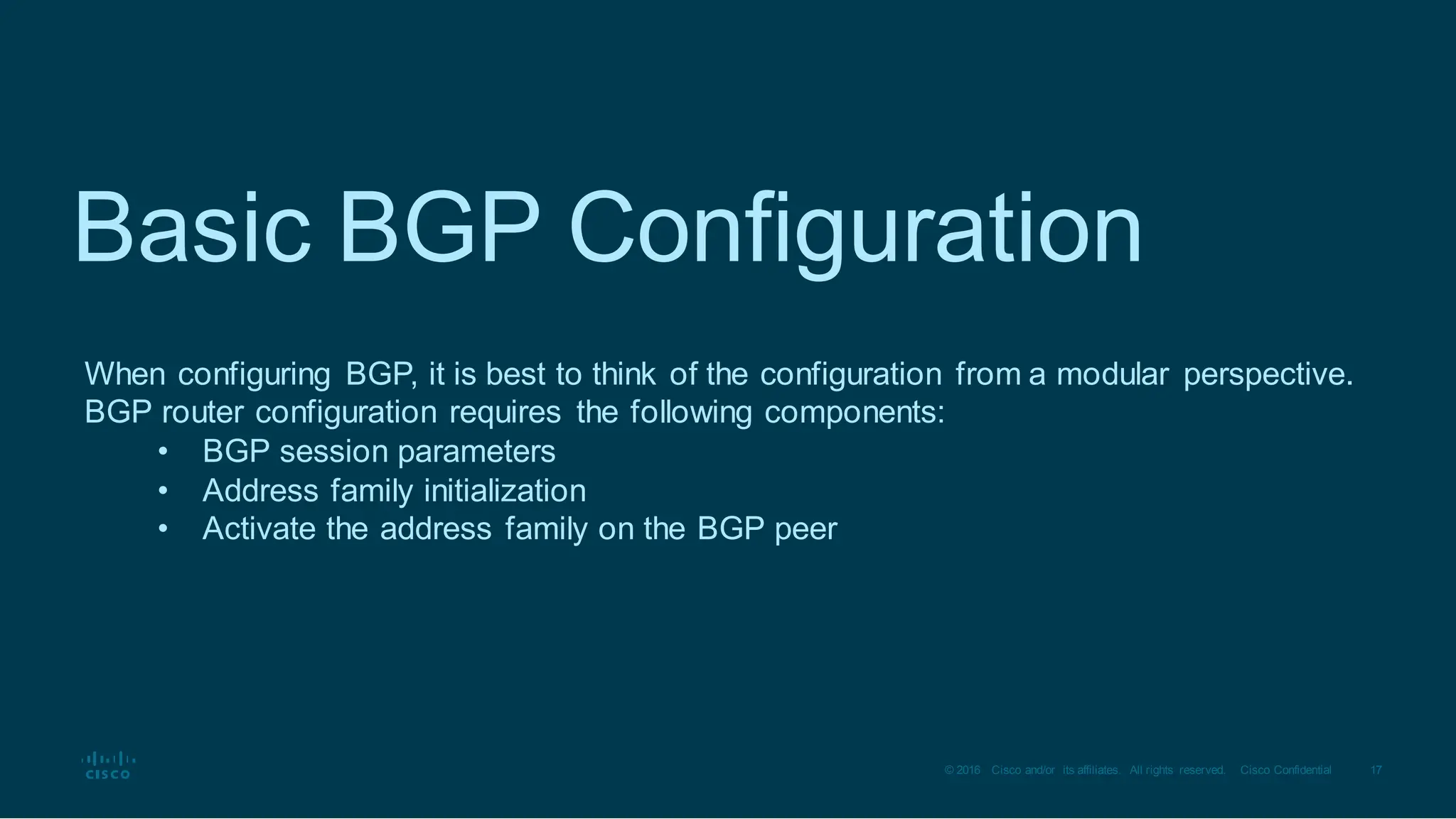 17
© 2016 Cisco and/or its affiliates. All rights reserved. Cisco Confidential
Basic BGP Configuration
When configuring BGP, it is best to think of the configuration from a modular perspective.
BGP router configuration requires the following components:
• BGP session parameters
• Address family initialization
• Activate the address family on the BGP peer
 