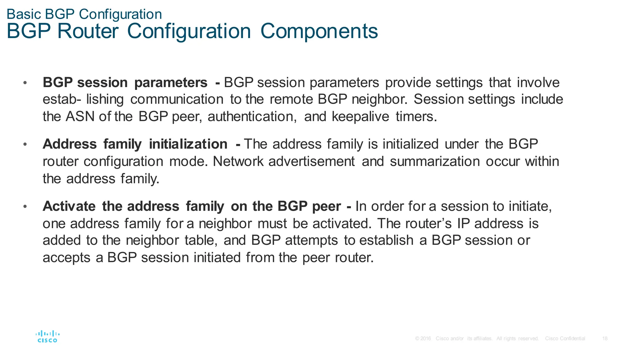 18
© 2016 Cisco and/or its affiliates. All rights reserved. Cisco Confidential
Basic BGP Configuration
BGP Router Configuration Components
• BGP session parameters - BGP session parameters provide settings that involve
estab- lishing communication to the remote BGP neighbor. Session settings include
the ASN of the BGP peer, authentication, and keepalive timers.
• Address family initialization - The address family is initialized under the BGP
router configuration mode. Network advertisement and summarization occur within
the address family.
• Activate the address family on the BGP peer - In order for a session to initiate,
one address family for a neighbor must be activated. The router’s IP address is
added to the neighbor table, and BGP attempts to establish a BGP session or
accepts a BGP session initiated from the peer router.
 