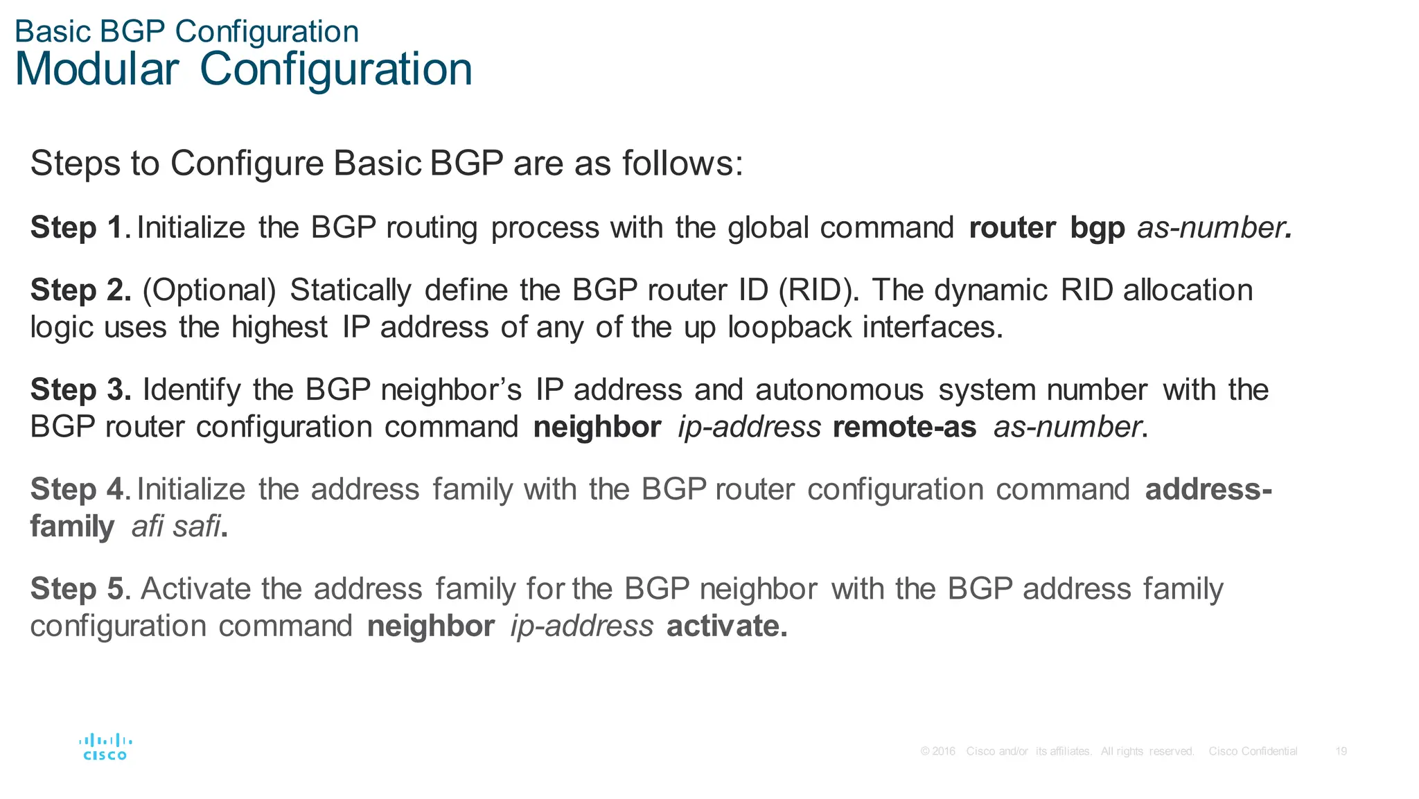 19
© 2016 Cisco and/or its affiliates. All rights reserved. Cisco Confidential
Basic BGP Configuration
Modular Configuration
Steps to Configure Basic BGP are as follows:
Step 1.Initialize the BGP routing process with the global command router bgp as-number.
Step 2. (Optional) Statically define the BGP router ID (RID). The dynamic RID allocation
logic uses the highest IP address of any of the up loopback interfaces.
Step 3. Identify the BGP neighbor’s IP address and autonomous system number with the
BGP router configuration command neighbor ip-address remote-as as-number.
Step 4.Initialize the address family with the BGP router configuration command address-
family afi safi.
Step 5. Activate the address family for the BGP neighbor with the BGP address family
configuration command neighbor ip-address activate.
 