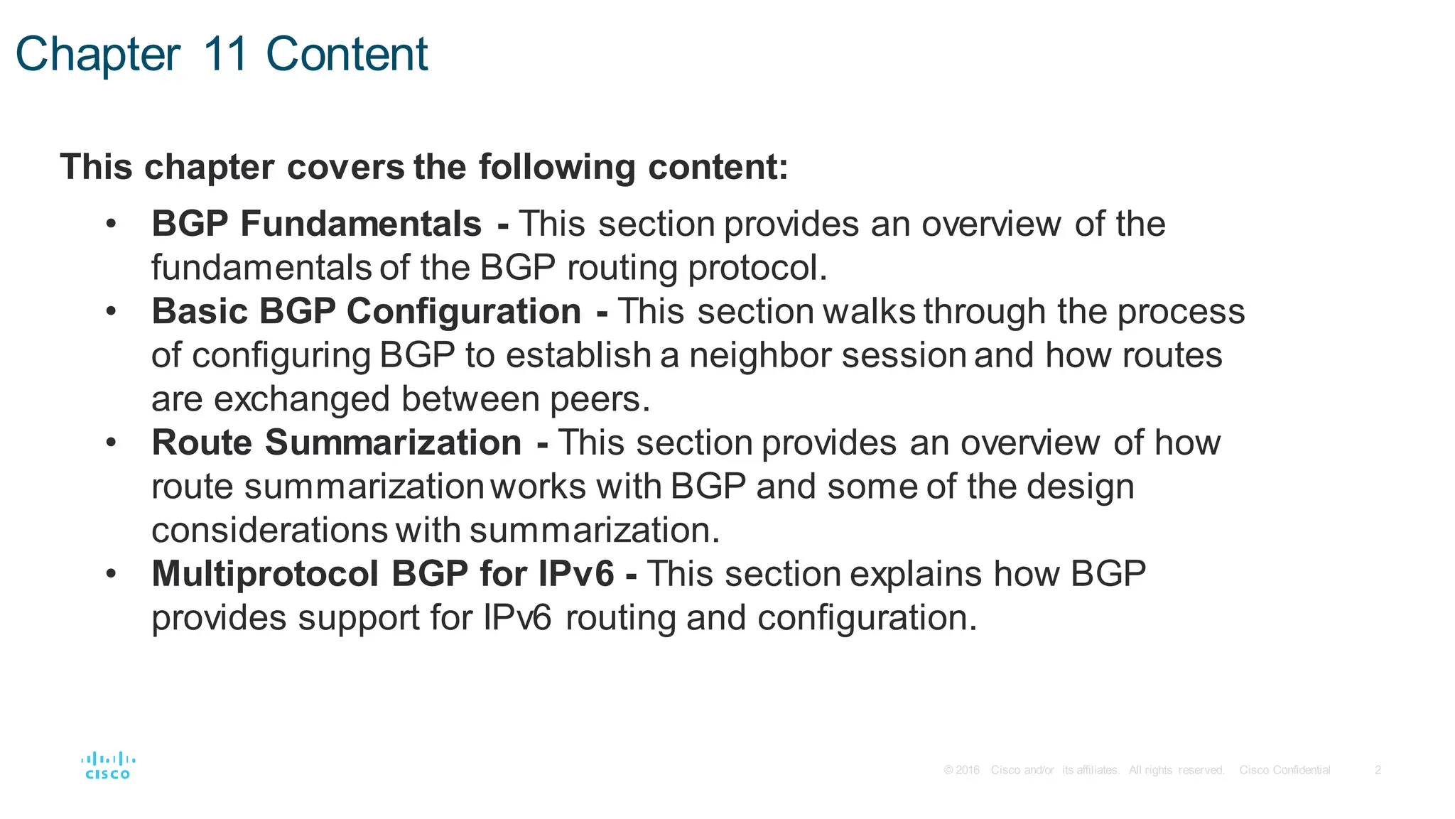 2
© 2016 Cisco and/or its affiliates. All rights reserved. Cisco Confidential
Chapter 11 Content
This chapter covers the following content:
• BGP Fundamentals - This section provides an overview of the
fundamentals of the BGP routing protocol.
• Basic BGP Configuration - This section walks through the process
of configuring BGP to establish a neighbor session and how routes
are exchanged between peers.
• Route Summarization - This section provides an overview of how
route summarizationworks with BGP and some of the design
considerations with summarization.
• Multiprotocol BGP for IPv6 - This section explains how BGP
provides support for IPv6 routing and configuration.
 
