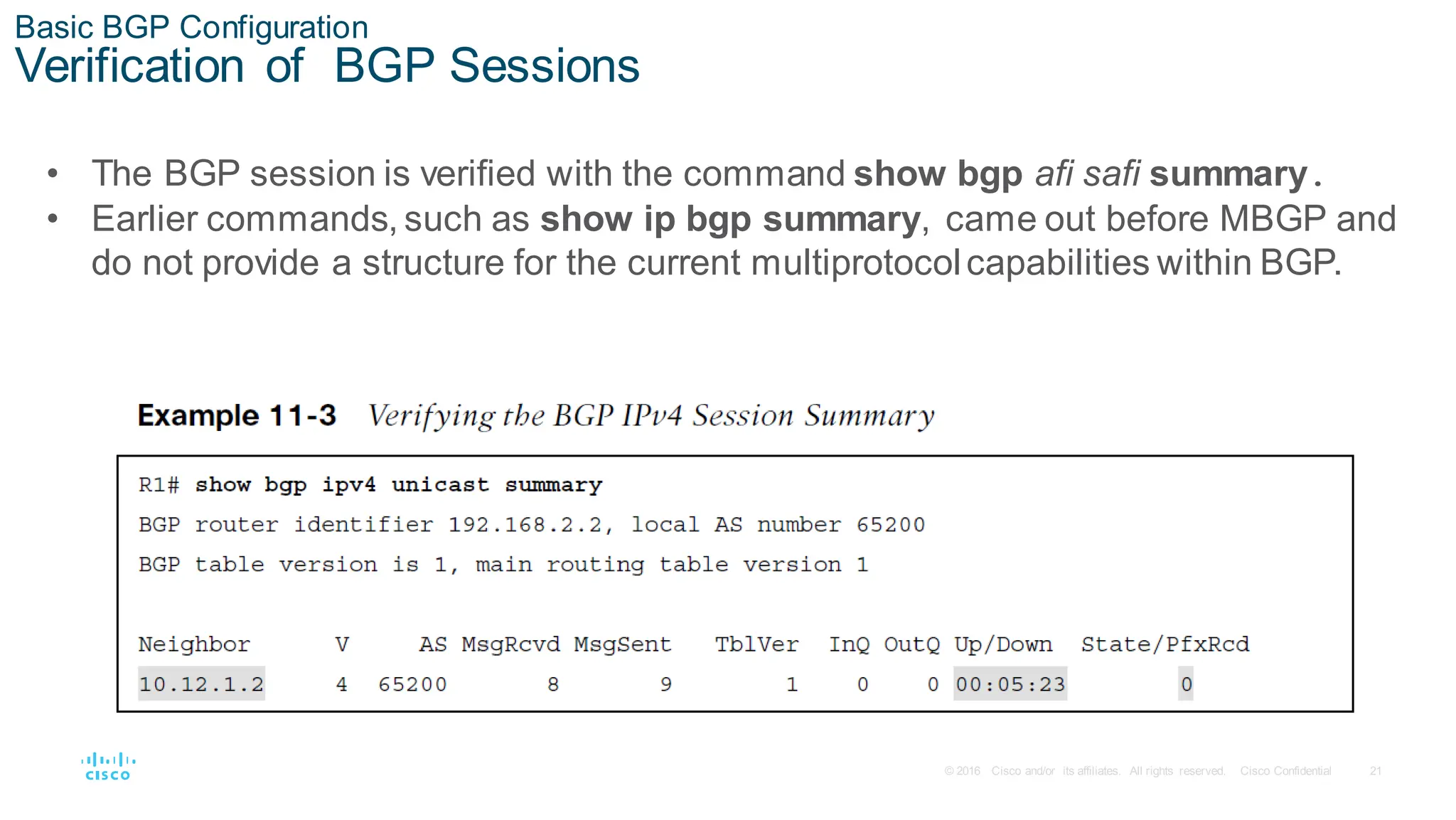 21
© 2016 Cisco and/or its affiliates. All rights reserved. Cisco Confidential
Basic BGP Configuration
Verification of BGP Sessions
• The BGP session is verified with the command show bgp afi safi summary.
• Earlier commands, such as show ip bgp summary, came out before MBGP and
do not provide a structure for the current multiprotocolcapabilities within BGP.
 