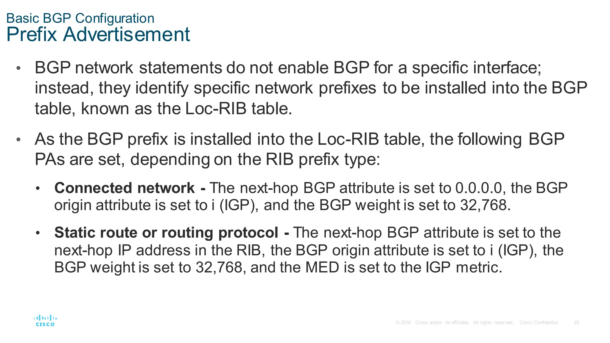 23
© 2016 Cisco and/or its affiliates. All rights reserved. Cisco Confidential
Basic BGP Configuration
Prefix Advertisement
• BGP network statements do not enable BGP for a specific interface;
instead, they identify specific network prefixes to be installed into the BGP
table, known as the Loc-RIB table.
• As the BGP prefix is installed into the Loc-RIB table, the following BGP
PAs are set, depending on the RIB prefix type:
• Connected network - The next-hop BGP attribute is set to 0.0.0.0, the BGP
origin attribute is set to i (IGP), and the BGP weight is set to 32,768.
• Static route or routing protocol - The next-hop BGP attribute is set to the
next-hop IP address in the RIB, the BGP origin attribute is set to i (IGP), the
BGP weight is set to 32,768, and the MED is set to the IGP metric.
 