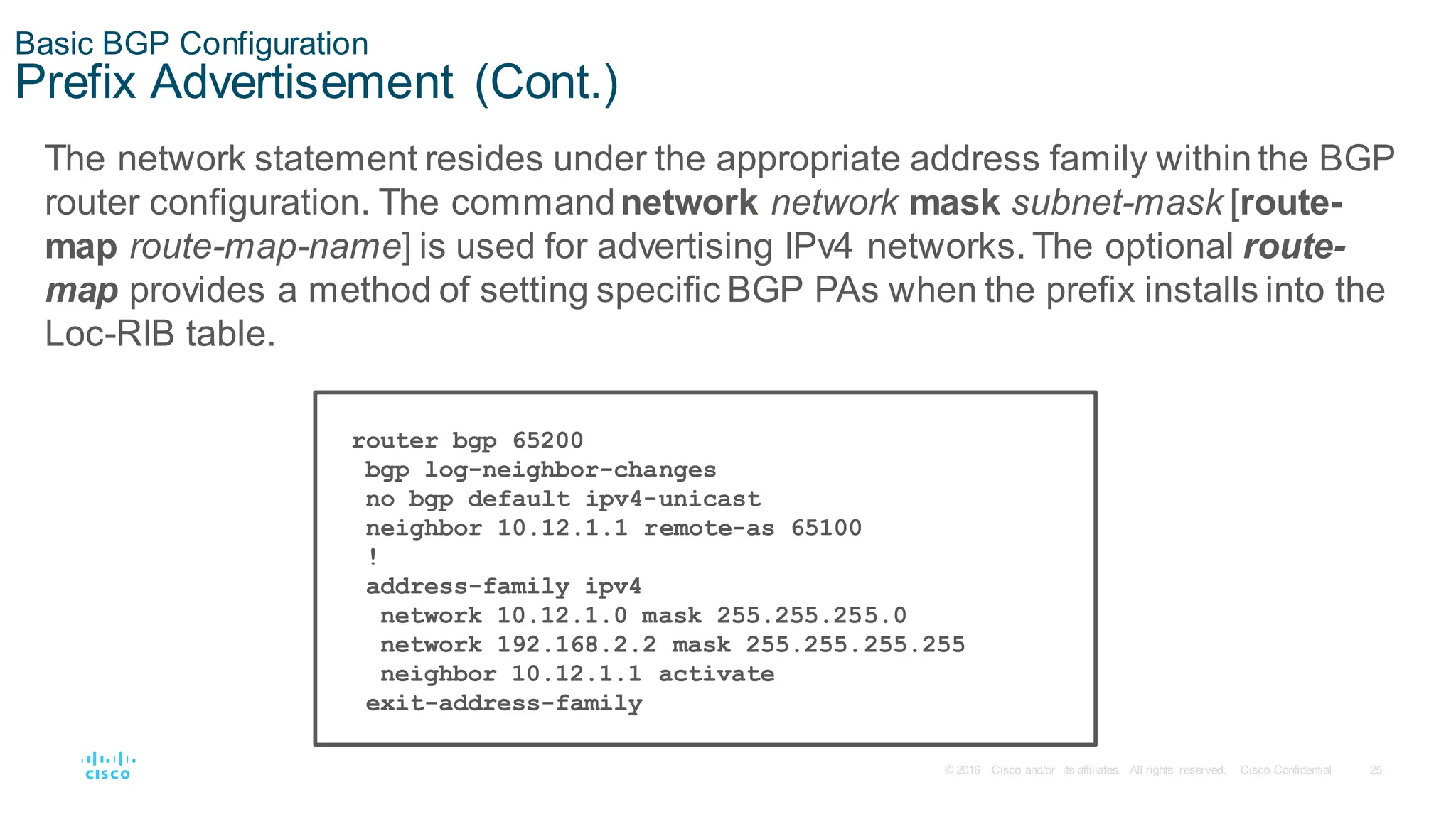 25
© 2016 Cisco and/or its affiliates. All rights reserved. Cisco Confidential
Basic BGP Configuration
Prefix Advertisement (Cont.)
router bgp 65200
bgp log-neighbor-changes
no bgp default ipv4-unicast
neighbor 10.12.1.1 remote-as 65100
!
address-family ipv4
network 10.12.1.0 mask 255.255.255.0
network 192.168.2.2 mask 255.255.255.255
neighbor 10.12.1.1 activate
exit-address-family
The network statement resides under the appropriate address family within the BGP
router configuration. The commandnetwork network mask subnet-mask [route-
map route-map-name] is used for advertising IPv4 networks. The optional route-
map provides a method of setting specific BGP PAs when the prefix installs into the
Loc-RIB table.
 
