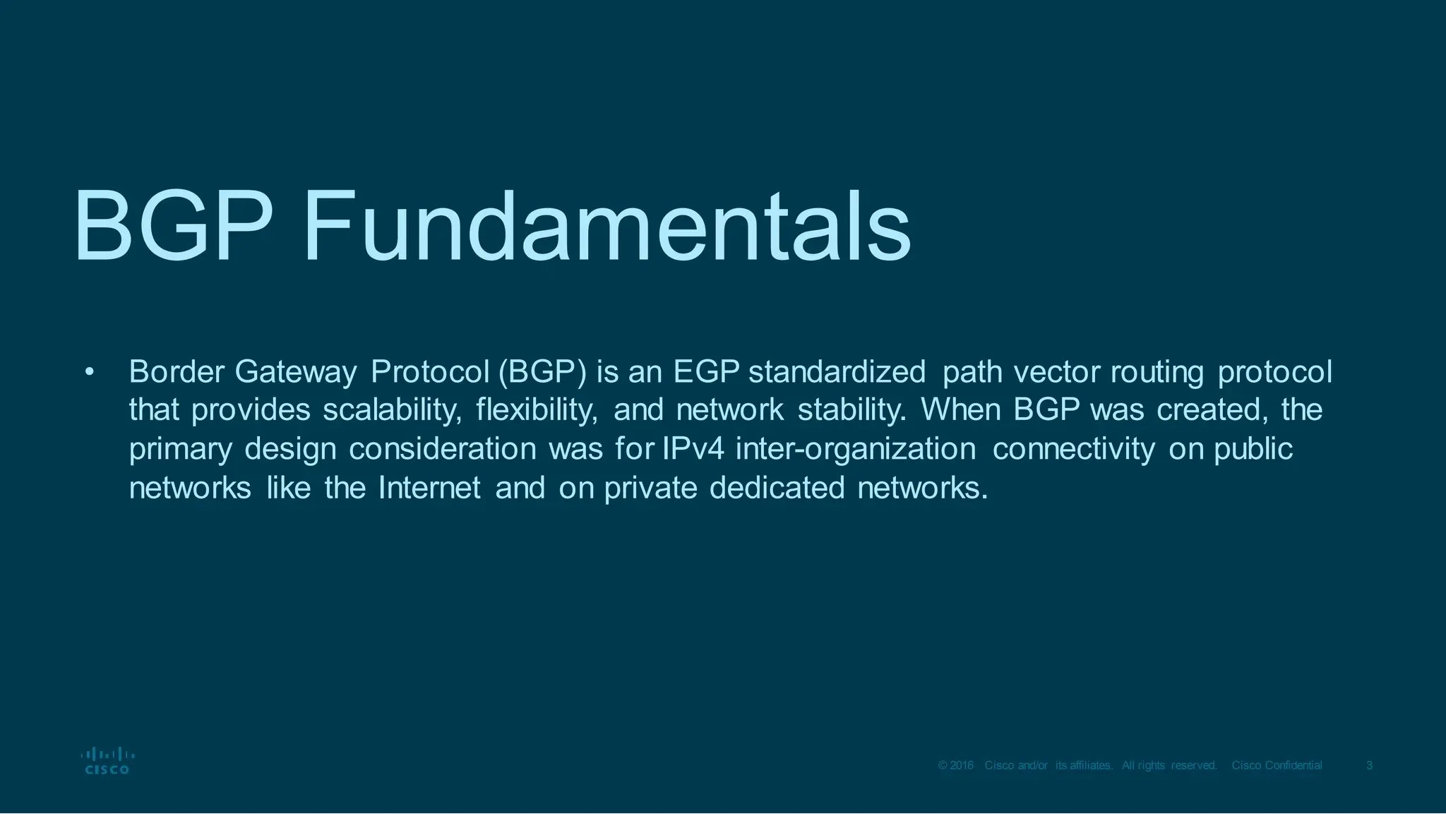 3
© 2016 Cisco and/or its affiliates. All rights reserved. Cisco Confidential
BGP Fundamentals
• Border Gateway Protocol (BGP) is an EGP standardized path vector routing protocol
that provides scalability, flexibility, and network stability. When BGP was created, the
primary design consideration was for IPv4 inter-organization connectivity on public
networks like the Internet and on private dedicated networks.
 