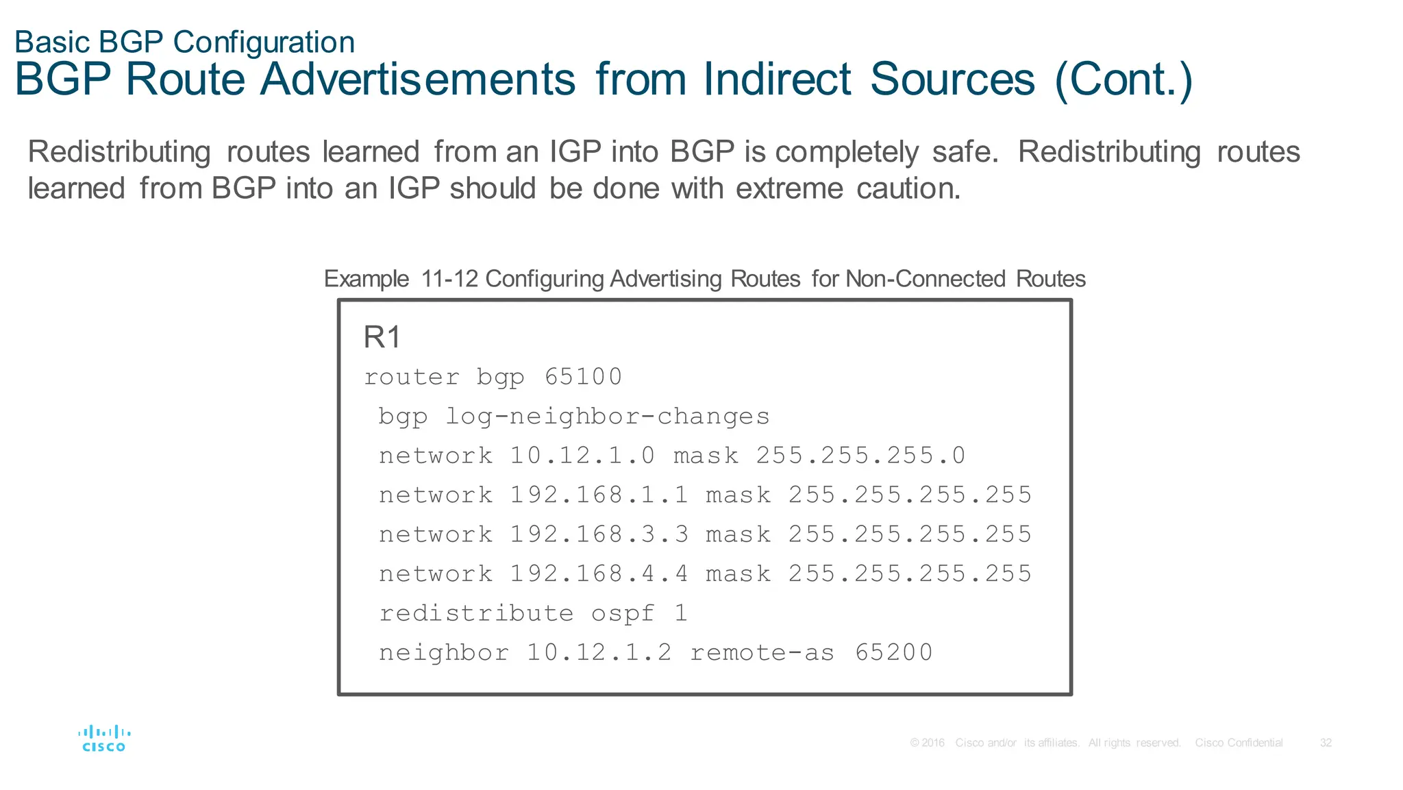 32
© 2016 Cisco and/or its affiliates. All rights reserved. Cisco Confidential
Basic BGP Configuration
BGP Route Advertisements from Indirect Sources (Cont.)
Redistributing routes learned from an IGP into BGP is completely safe. Redistributing routes
learned from BGP into an IGP should be done with extreme caution.
Example 11-12 Configuring Advertising Routes for Non-Connected Routes
R1
router bgp 65100
bgp log-neighbor-changes
network 10.12.1.0 mask 255.255.255.0
network 192.168.1.1 mask 255.255.255.255
network 192.168.3.3 mask 255.255.255.255
network 192.168.4.4 mask 255.255.255.255
redistribute ospf 1
neighbor 10.12.1.2 remote-as 65200
 