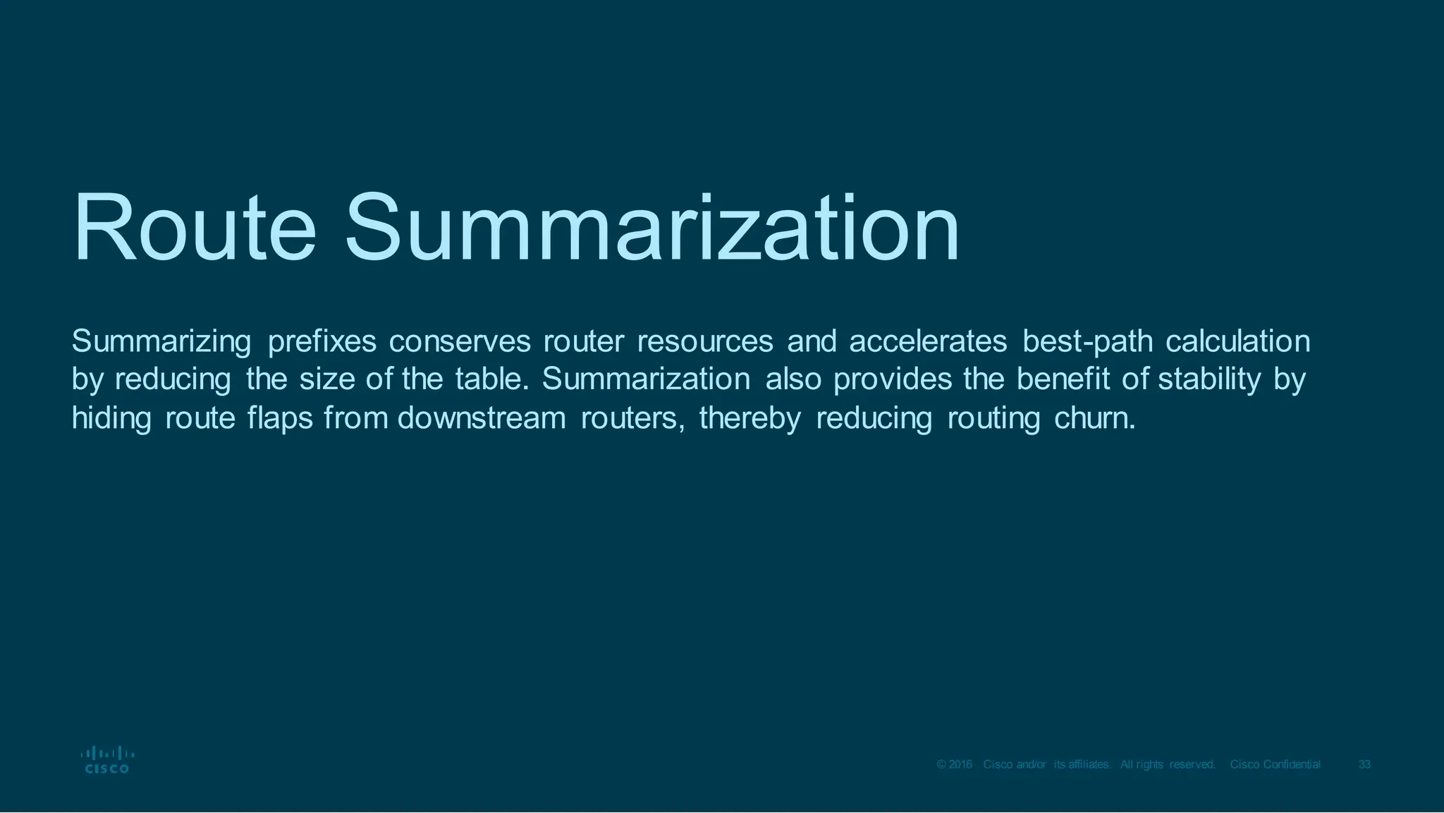 33
© 2016 Cisco and/or its affiliates. All rights reserved. Cisco Confidential
Route Summarization
Summarizing prefixes conserves router resources and accelerates best-path calculation
by reducing the size of the table. Summarization also provides the benefit of stability by
hiding route flaps from downstream routers, thereby reducing routing churn.
 