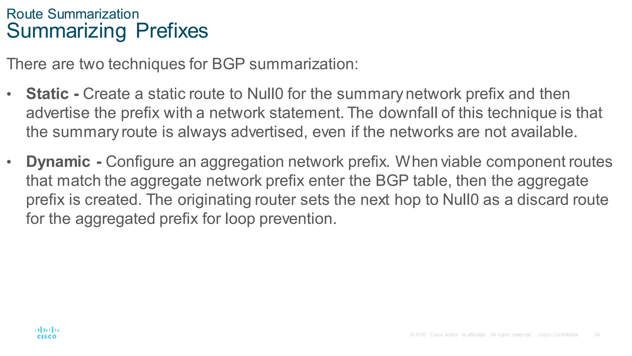 34
© 2016 Cisco and/or its affiliates. All rights reserved. Cisco Confidential
Route Summarization
Summarizing Prefixes
There are two techniques for BGP summarization:
• Static - Create a static route to Null0 for the summarynetwork prefix and then
advertise the prefix with a network statement. The downfall of this technique is that
the summaryroute is always advertised, even if the networks are not available.
• Dynamic - Configure an aggregation network prefix. When viable component routes
that match the aggregate network prefix enter the BGP table, then the aggregate
prefix is created. The originating router sets the next hop to Null0 as a discard route
for the aggregated prefix for loop prevention.
 