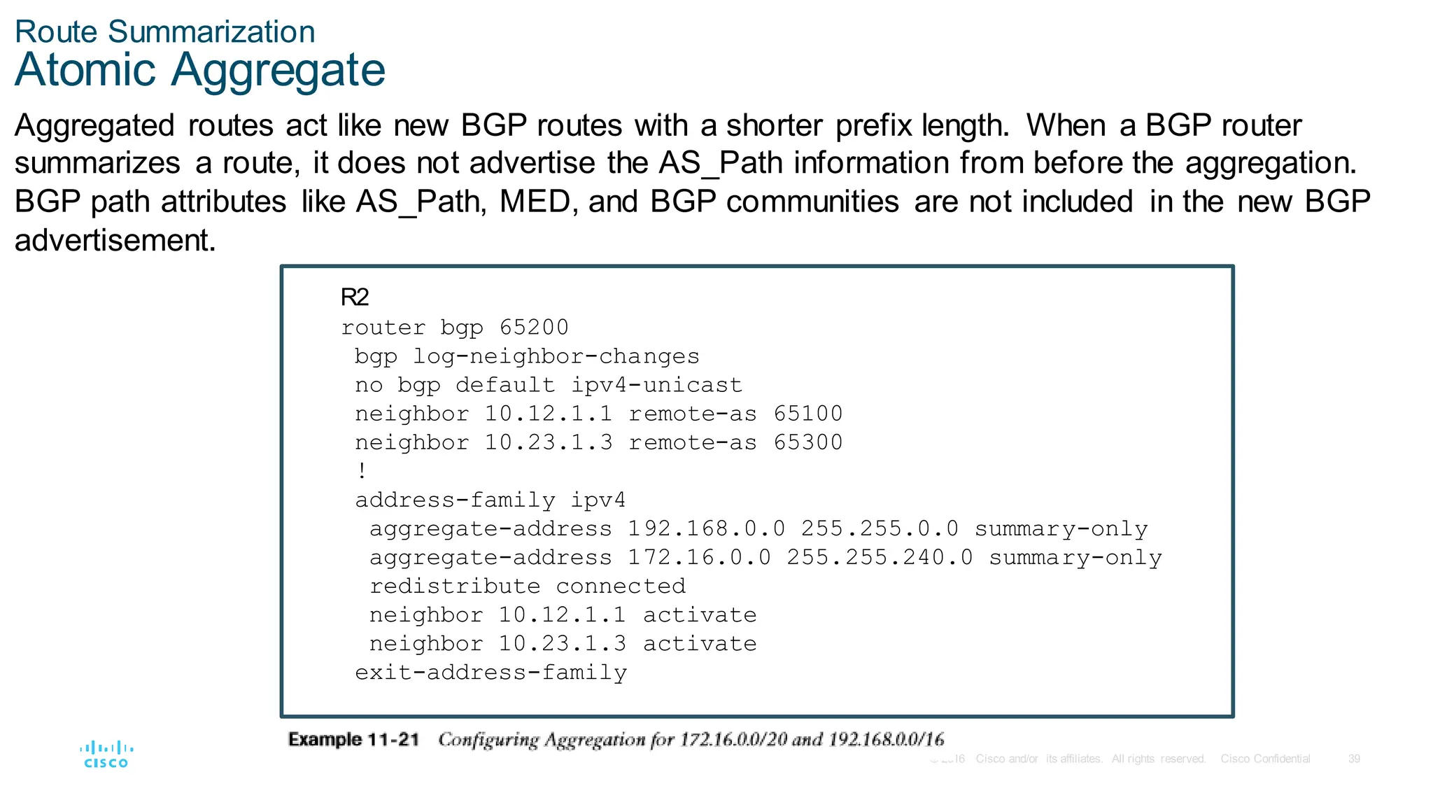 39
© 2016 Cisco and/or its affiliates. All rights reserved. Cisco Confidential
Route Summarization
Atomic Aggregate
Aggregated routes act like new BGP routes with a shorter prefix length. When a BGP router
summarizes a route, it does not advertise the AS_Path information from before the aggregation.
BGP path attributes like AS_Path, MED, and BGP communities are not included in the new BGP
advertisement.
R2
router bgp 65200
bgp log-neighbor-changes
no bgp default ipv4-unicast
neighbor 10.12.1.1 remote-as 65100
neighbor 10.23.1.3 remote-as 65300
!
address-family ipv4
aggregate-address 192.168.0.0 255.255.0.0 summary-only
aggregate-address 172.16.0.0 255.255.240.0 summary-only
redistribute connected
neighbor 10.12.1.1 activate
neighbor 10.23.1.3 activate
exit-address-family
 