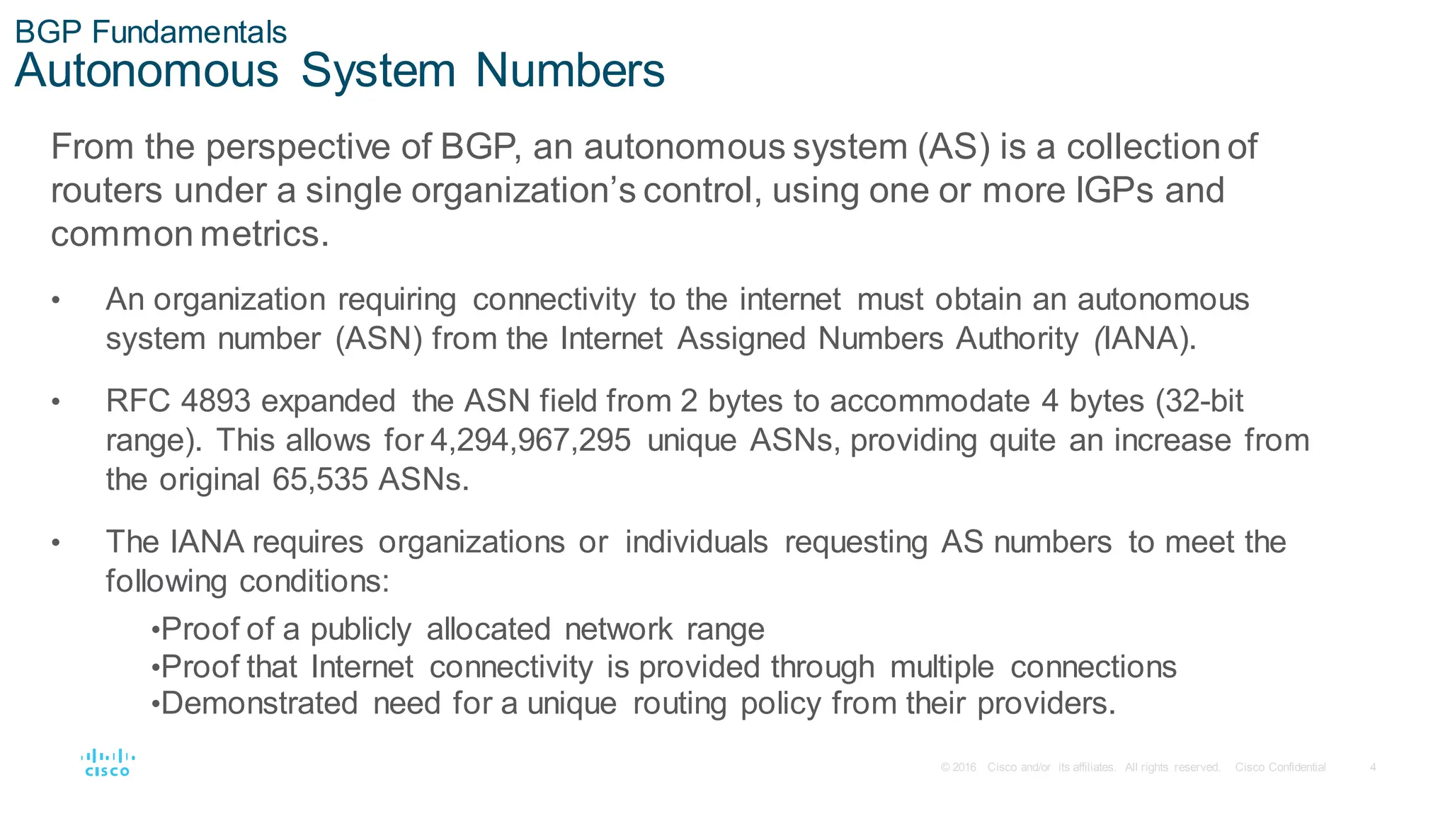 4
© 2016 Cisco and/or its affiliates. All rights reserved. Cisco Confidential
BGP Fundamentals
Autonomous System Numbers
From the perspective of BGP, an autonomous system (AS) is a collection of
routers under a single organization’s control, using one or more IGPs and
common metrics.
• An organization requiring connectivity to the internet must obtain an autonomous
system number (ASN) from the Internet Assigned Numbers Authority (IANA).
• RFC 4893 expanded the ASN field from 2 bytes to accommodate 4 bytes (32-bit
range). This allows for 4,294,967,295 unique ASNs, providing quite an increase from
the original 65,535 ASNs.
• The IANA requires organizations or individuals requesting AS numbers to meet the
following conditions:
•Proof of a publicly allocated network range
•Proof that Internet connectivity is provided through multiple connections
•Demonstrated need for a unique routing policy from their providers.
 