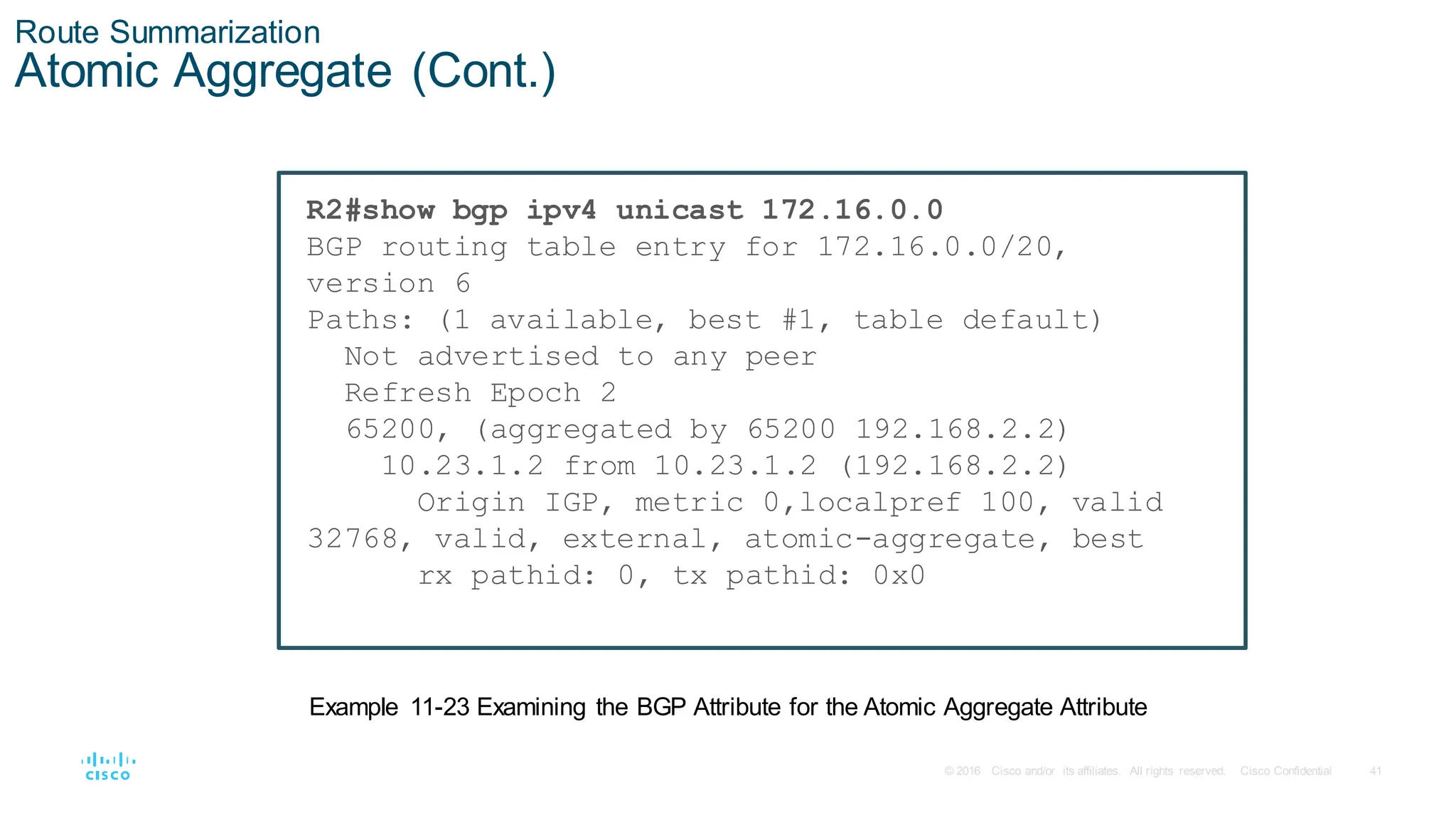 41
© 2016 Cisco and/or its affiliates. All rights reserved. Cisco Confidential
Route Summarization
Atomic Aggregate (Cont.)
R2#show bgp ipv4 unicast 172.16.0.0
BGP routing table entry for 172.16.0.0/20,
version 6
Paths: (1 available, best #1, table default)
Not advertised to any peer
Refresh Epoch 2
65200, (aggregated by 65200 192.168.2.2)
10.23.1.2 from 10.23.1.2 (192.168.2.2)
Origin IGP, metric 0,localpref 100, valid
32768, valid, external, atomic-aggregate, best
rx pathid: 0, tx pathid: 0x0
Example 11-23 Examining the BGP Attribute for the Atomic Aggregate Attribute
 