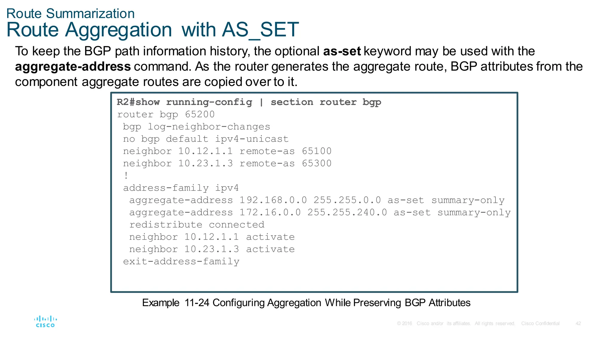 42
© 2016 Cisco and/or its affiliates. All rights reserved. Cisco Confidential
Route Summarization
Route Aggregation with AS_SET
To keep the BGP path information history, the optional as-set keyword may be used with the
aggregate-address command. As the router generates the aggregate route, BGP attributes from the
component aggregate routes are copied over to it.
R2#show running-config | section router bgp
router bgp 65200
bgp log-neighbor-changes
no bgp default ipv4-unicast
neighbor 10.12.1.1 remote-as 65100
neighbor 10.23.1.3 remote-as 65300
!
address-family ipv4
aggregate-address 192.168.0.0 255.255.0.0 as-set summary-only
aggregate-address 172.16.0.0 255.255.240.0 as-set summary-only
redistribute connected
neighbor 10.12.1.1 activate
neighbor 10.23.1.3 activate
exit-address-family
Example 11-24 Configuring Aggregation While Preserving BGP Attributes
 