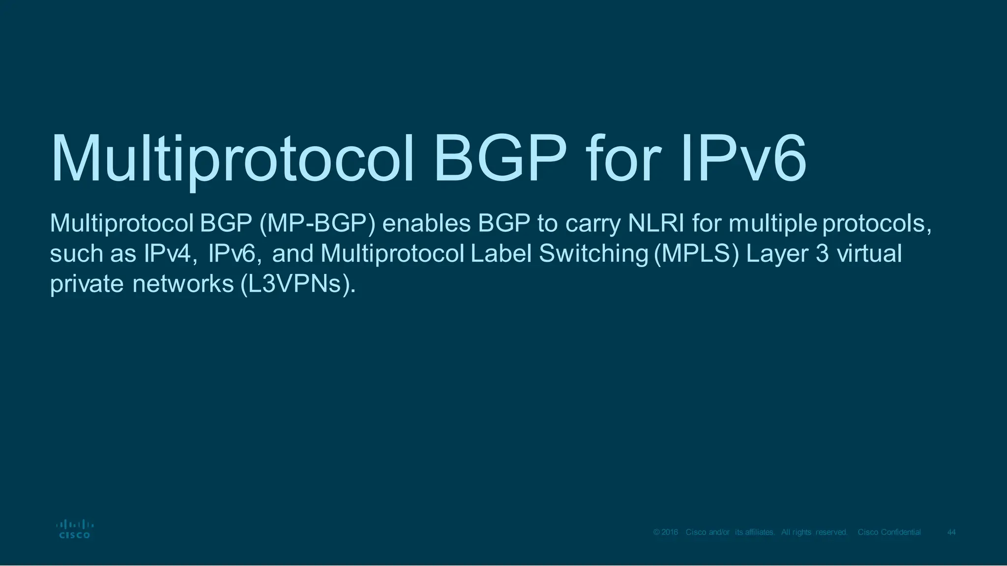 44
© 2016 Cisco and/or its affiliates. All rights reserved. Cisco Confidential
Multiprotocol BGP for IPv6
Multiprotocol BGP (MP-BGP) enables BGP to carry NLRI for multiple protocols,
such as IPv4, IPv6, and Multiprotocol Label Switching (MPLS) Layer 3 virtual
private networks (L3VPNs).
 