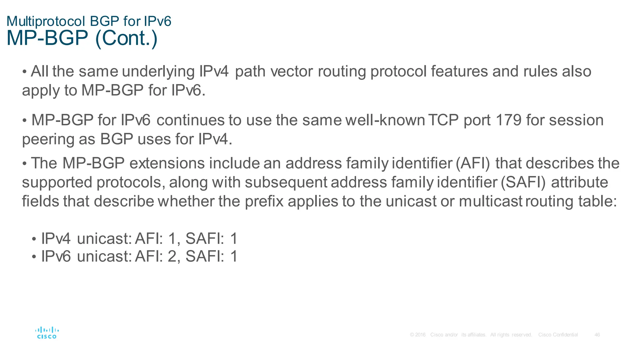 46
© 2016 Cisco and/or its affiliates. All rights reserved. Cisco Confidential
Multiprotocol BGP for IPv6
MP-BGP (Cont.)
• All the same underlying IPv4 path vector routing protocol features and rules also
apply to MP-BGP for IPv6.
• MP-BGP for IPv6 continues to use the same well-known TCP port 179 for session
peering as BGP uses for IPv4.
• The MP-BGP extensions include an address family identifier (AFI) that describes the
supported protocols, along with subsequent address family identifier (SAFI) attribute
fields that describe whether the prefix applies to the unicast or multicast routing table:
• IPv4 unicast: AFI: 1, SAFI: 1
• IPv6 unicast: AFI: 2, SAFI: 1
 