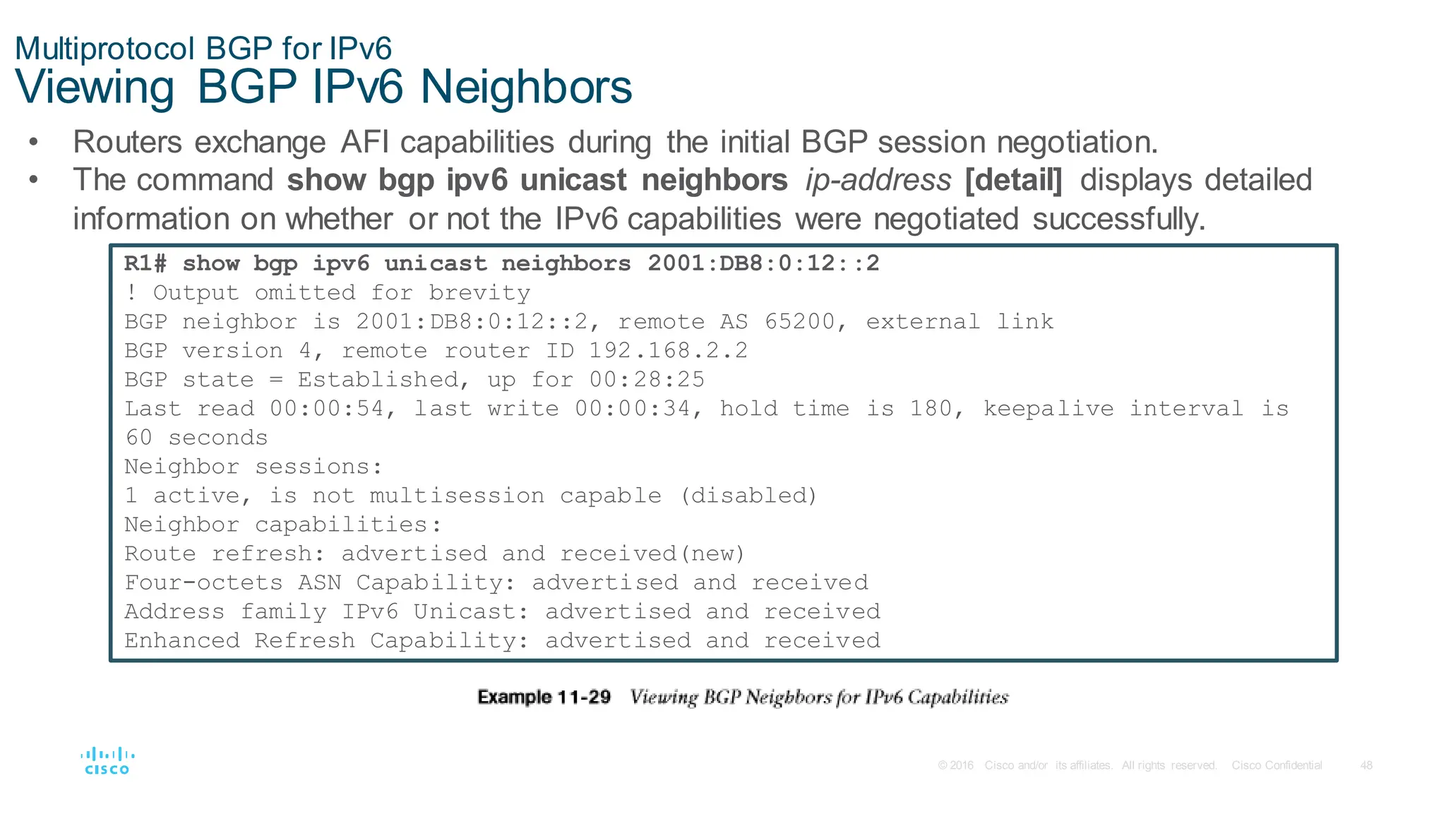 48
© 2016 Cisco and/or its affiliates. All rights reserved. Cisco Confidential
Multiprotocol BGP for IPv6
Viewing BGP IPv6 Neighbors
• Routers exchange AFI capabilities during the initial BGP session negotiation.
• The command show bgp ipv6 unicast neighbors ip-address [detail] displays detailed
information on whether or not the IPv6 capabilities were negotiated successfully.
R1# show bgp ipv6 unicast neighbors 2001:DB8:0:12::2
! Output omitted for brevity
BGP neighbor is 2001:DB8:0:12::2, remote AS 65200, external link
BGP version 4, remote router ID 192.168.2.2
BGP state = Established, up for 00:28:25
Last read 00:00:54, last write 00:00:34, hold time is 180, keepalive interval is
60 seconds
Neighbor sessions:
1 active, is not multisession capable (disabled)
Neighbor capabilities:
Route refresh: advertised and received(new)
Four-octets ASN Capability: advertised and received
Address family IPv6 Unicast: advertised and received
Enhanced Refresh Capability: advertised and received
 