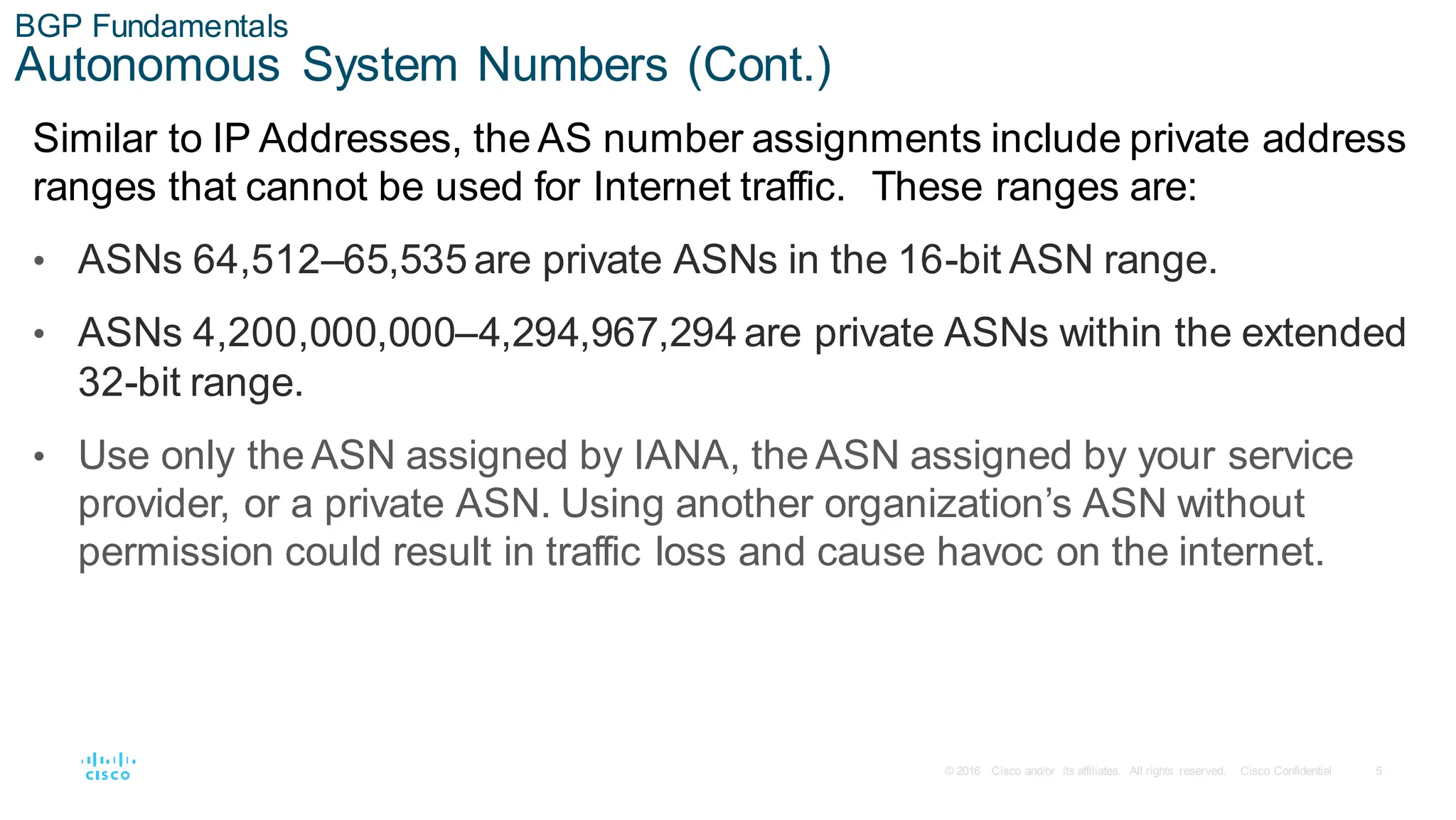 5
© 2016 Cisco and/or its affiliates. All rights reserved. Cisco Confidential
BGP Fundamentals
Autonomous System Numbers (Cont.)
Similar to IP Addresses, the AS number assignments include private address
ranges that cannot be used for Internet traffic. These ranges are:
• ASNs 64,512–65,535 are private ASNs in the 16-bit ASN range.
• ASNs 4,200,000,000–4,294,967,294 are private ASNs within the extended
32-bit range.
• Use only the ASN assigned by IANA, the ASN assigned by your service
provider, or a private ASN. Using another organization’s ASN without
permission could result in traffic loss and cause havoc on the internet.
 