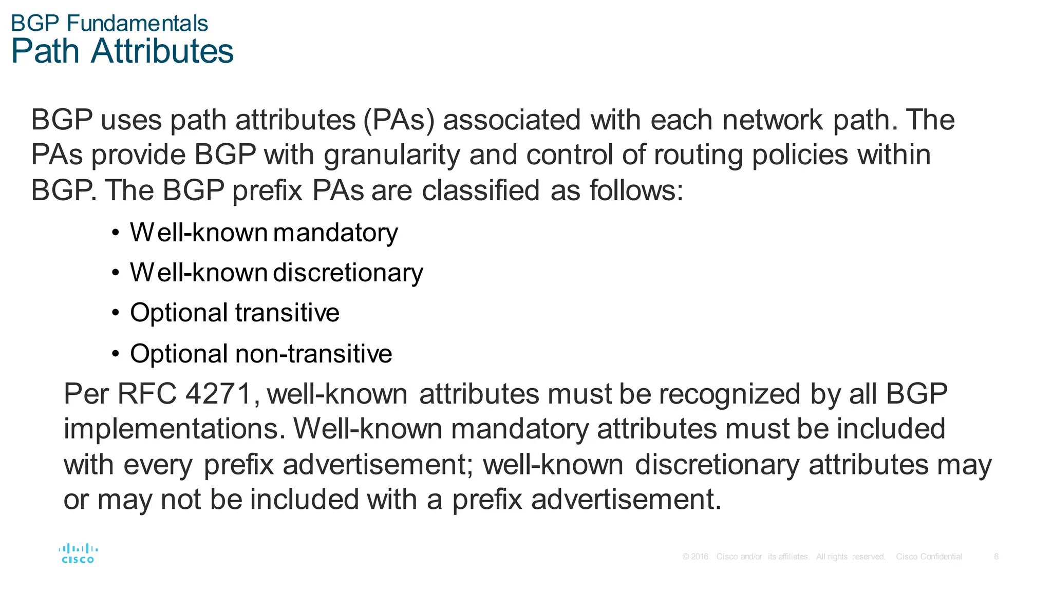6
© 2016 Cisco and/or its affiliates. All rights reserved. Cisco Confidential
BGP Fundamentals
Path Attributes
BGP uses path attributes (PAs) associated with each network path. The
PAs provide BGP with granularity and control of routing policies within
BGP. The BGP prefix PAs are classified as follows:
• Well-known mandatory
• Well-known discretionary
• Optional transitive
• Optional non-transitive
Per RFC 4271, well-known attributes must be recognized by all BGP
implementations. Well-known mandatory attributes must be included
with every prefix advertisement; well-known discretionary attributes may
or may not be included with a prefix advertisement.
 