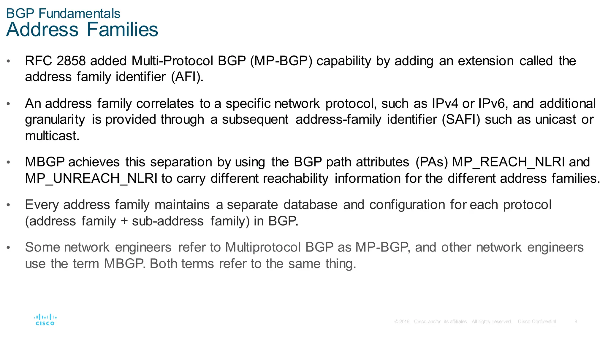 8
© 2016 Cisco and/or its affiliates. All rights reserved. Cisco Confidential
BGP Fundamentals
Address Families
• RFC 2858 added Multi-Protocol BGP (MP-BGP) capability by adding an extension called the
address family identifier (AFI).
• An address family correlates to a specific network protocol, such as IPv4 or IPv6, and additional
granularity is provided through a subsequent address-family identifier (SAFI) such as unicast or
multicast.
• MBGP achieves this separation by using the BGP path attributes (PAs) MP_REACH_NLRI and
MP_UNREACH_NLRI to carry different reachability information for the different address families.
• Every address family maintains a separate database and configuration for each protocol
(address family + sub-address family) in BGP.
• Some network engineers refer to Multiprotocol BGP as MP-BGP, and other network engineers
use the term MBGP. Both terms refer to the same thing.
 