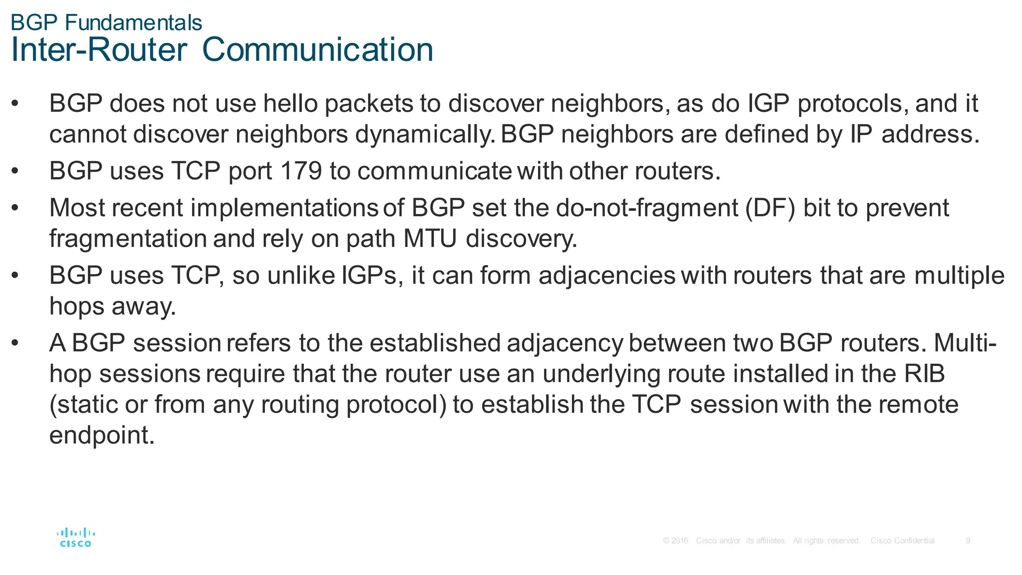 9
© 2016 Cisco and/or its affiliates. All rights reserved. Cisco Confidential
BGP Fundamentals
Inter-Router Communication
• BGP does not use hello packets to discover neighbors, as do IGP protocols, and it
cannot discover neighbors dynamically. BGP neighbors are defined by IP address.
• BGP uses TCP port 179 to communicate with other routers.
• Most recent implementationsof BGP set the do-not-fragment (DF) bit to prevent
fragmentation and rely on path MTU discovery.
• BGP uses TCP, so unlike IGPs, it can form adjacencies with routers that are multiple
hops away.
• A BGP session refers to the established adjacency between two BGP routers. Multi-
hop sessions require that the router use an underlying route installed in the RIB
(static or from any routing protocol) to establish the TCP session with the remote
endpoint.
 