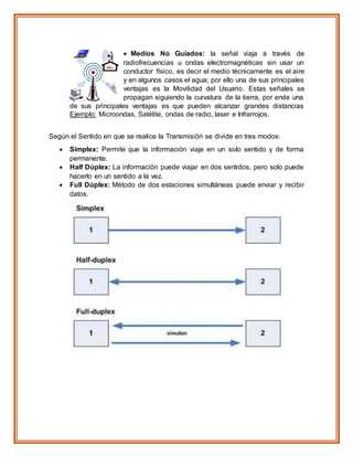  Medios No Guiados: la señal viaja a través de
radiofrecuencias u ondas electromagnéticas sin usar un
conductor físico, es decir el medio técnicamente es el aire
y en algunos casos el agua; por ello una de sus principales
ventajas es la Movilidad del Usuario. Estas señales se
propagan siguiendo la curvatura de la tierra, por ende una
de sus principales ventajas es que pueden alcanzar grandes distancias
Ejemplo: Microondas, Satélite, ondas de radio, laser e Infrarrojos.
Según el Sentido en que se realice la Transmisión se divide en tres modos:
 Simplex: Permite que la información viaje en un solo sentido y de forma
permanente.
 Half Dúplex: La información puede viajar en dos sentidos, pero solo puede
hacerlo en un sentido a la vez.
 Full Dúplex: Método de dos estaciones simultáneas puede enviar y recibir
datos.
 