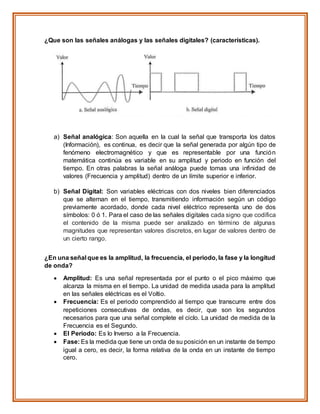 ¿Que son las señales análogas y las señales digitales? (características).
a) Señal analógica: Son aquella en la cual la señal que transporta los datos
(Información), es continua, es decir que la señal generada por algún tipo de
fenómeno electromagnético y que es representable por una función
matemática continúa es variable en su amplitud y periodo en función del
tiempo. En otras palabras la señal análoga puede tomas una infinidad de
valores (Frecuencia y amplitud) dentro de un límite superior e inferior.
b) Señal Digital: Son variables eléctricas con dos niveles bien diferenciados
que se alternan en el tiempo, transmitiendo información según un código
previamente acordado, donde cada nivel eléctrico representa uno de dos
símbolos: 0 ó 1. Para el caso de las señales digitales cada signo que codifica
el contenido de la misma puede ser analizado en término de algunas
magnitudes que representan valores discretos, en lugar de valores dentro de
un cierto rango.
¿En una señal que es la amplitud, la frecuencia, el periodo, la fase y la longitud
de onda?
 Amplitud: Es una señal representada por el punto o el pico máximo que
alcanza la misma en el tiempo. La unidad de medida usada para la amplitud
en las señales eléctricas es el Voltio.
 Frecuencia: Es el periodo comprendido al tiempo que transcurre entre dos
repeticiones consecutivas de ondas, es decir, que son los segundos
necesarios para que una señal complete el ciclo. La unidad de medida de la
Frecuencia es el Segundo.
 El Periodo: Es lo Inverso a la Frecuencia.
 Fase: Es la medida que tiene un onda de su posición en un instante de tiempo
igual a cero, es decir, la forma relativa de la onda en un instante de tiempo
cero.
 