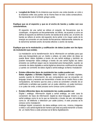  Longitud de Onda: Es la distancia que recorre una onda durante un ciclo o
la distancia entre dos puntos de la misma fase en dos ciclos consecutivos.
Se representa con el símbolo griego Landa.
Explique que es el espectro y que es el ancho de banda y cuáles son sus
características.
El espectro de una señal se refiere al conjunto de frecuencias que la
constituyen, el espectro es frecuentemente es infinito, de acuerdo a como se
defina el espectro se definirá el ancho de banda de la señal, así, el ancho de
banda se refiere al ancho del espectro de la señal; si la mayor parte de la
energía se concentra en una banda de frecuencias relativamente estrecha se
le denomina también ancho de banda efectivo o ancho de banda.
Explique que es la modulación y codificación de datos (cuales son los tipos
de modulación que existe).
La modulación es la transformación de la información en señales para que
esta sea transportada por un medio o enlace, en este orden de ideas se
puede llevar datos digitales a través de una señal análoga y también se
pueden transportar datos análoga a través de una señal digital, los datos
enviados se codifican según sea la necesidad para transportarlo cuando se
convierte de datos digitales a señal digital se denomina codificaciónde datos
y cuando se convierte de datos digital a señal análoga se llama modulación
 Existen diferentes tipos de modulación las cuales pueden ser:
Datos digitales a Señales Digitales: datos digitales a señales digitales,
sucede cuando la información de una computadora que se encuentra en
lenguaje binario y necesita ser transmitida a través de un medio físico a otra
computadora, de manera que los unos y ceros se convierten a través de un
codificador a señales que pueden ser un pulso eléctrico, un pulso luminoso
o un pulso de onda; a este proceso se le conoce como codificación.
 Existen diferentes tipos de modulación las cuales pueden ser
Digital / análoga: información digital a señal análoga, en este caso la
conversión de hace de información digital es decir lenguaje binario a una
señal análoga como lo es la que se transmite a través de una red análoga
como la de telefonía o televisión por cable (cobre). A este proceso se le
conoce como modulación
Análoga/ digital: conversión de datos análoga como voz, música, imágenes
o video o una señal digital de tal manera que esta se pueda transmitir a través
de un medio físico a este proceso se le llama digitalización.
 