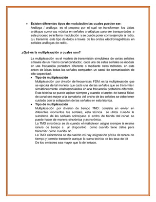  Existen diferentes tipos de modulación las cuales pueden ser:
Análoga / análoga: es el proceso por el cual se transforman los datos
análogos como voz música en señales analógicas para ser transportados a
este proceso se le llama modulación y se puede poner como ejemplo la radio,
q u transmite este tipo de datos a través de las ondas electromagnéticas en
señales análogas de radio.
¿Qué es la multiplexación y cuales son?
La multiplexación es el modelo de transmisión simultánea de varias señales
a través de un mismo canal conductor, cada una de estas señales se modula
en una frecuencia portadora diferente o mediante otros métodos, en este
orden de ideas todas las señales comparten un canal de comunicación de
alta capacidad.
 Tipo de multiplexación
Multiplexación por división de frecuencias FDM: es la multiplexación que
se ejecuta de tal manera que cada una de las señales que se transmiten
simultáneamente estén moduladas en una frecuencia portadora diferente.
Esta técnica se puede aplicar siempre y cuando el ancho de banda físico
de canal sea mayor a la sumatoria del ancho de las señales se debe tener
cuidado con la solapacion de las señales en esta técnica.
 Tipo de multiplexación
Multiplexación por división de tiempo TMD: consiste en enviar en
diferentes momentos las señales, esta técnica se utiliza cunado la
sumatoria de las señales sobrepasa el ancho de banda del canal, se
puede hacer de manera sincrónica y asincrónica.
La TMD sincrónica se da cuando el multiplexor asigna siempre la misma
ranura de tiempo a un dispositivo como cuando tiene datos para
transmitir como cuando no.
La TMD asincrónica se da cuando no hay asignación previa de ranura de
tiempo y permite transmitir aunque la suma teórica de las tasa de bit
De los emisores sea mayor que la del enlace.
 
