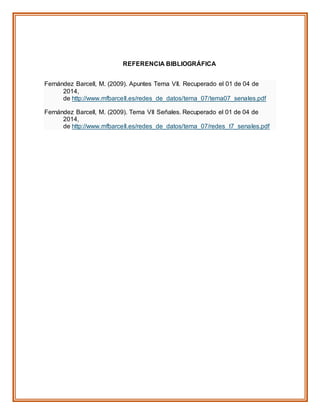 REFERENCIA BIBLIOGRÁFICA
Fernández Barcell, M. (2009). Apuntes Tema VII. Recuperado el 01 de 04 de
2014,
de http://www.mfbarcell.es/redes_de_datos/tema_07/tema07_senales.pdf
Fernández Barcell, M. (2009). Tema VII Señales. Recuperado el 01 de 04 de
2014,
de http://www.mfbarcell.es/redes_de_datos/tema_07/redes_t7_senales.pdf
 
