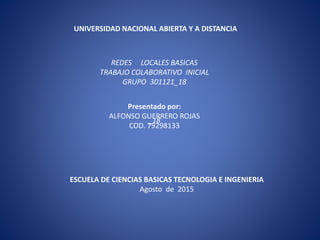 UNIVERSIDAD NACIONAL ABIERTA Y A DISTANCIA
Presentado por:
ALFONSO GUERRERO ROJAS
COD. 79298133
ESCUELA DE CIENCIAS BASICAS TECNOLOGIA E INGENIERIA
Agosto de 2015
REDES LOCALES BASICAS
TRABAJO COLABORATIVO INICIAL
GRUPO 301121_18
_18
 