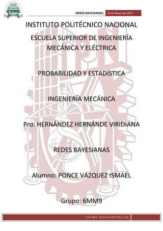 [REDES BAYESIANAS] 14 de Mayo del 2013

INSTITUTO POLITÉCNICO NACIONAL
ESCUELA SUPERIOR DE INGENIERÍA
MECÁNICA Y ELÉCTRICA

PROBABILIDAD Y ESTADÍSTICA

INGENIERÍA MECÁNICA

Pro: HERNÁNDEZ HERNÁNDE VIRIDIANA

REDES BAYESIANAS

Alumno: PONCE VÁZQUEZ ISMAEL

Grupo: 6MM9
ESIME AZCAPOTZALCO

 