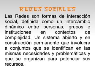 REDES SOCIALES
Las Redes son formas de interacción
social, definida como un intercambio
dinámico entre personas, grupos e
instituciones    en   contextos    de
complejidad. Un sistema abierto y en
construcción permanente que involucra
a conjuntos que se identifican en las
mismas necesidades y problemáticas y
que se organizan para potenciar sus
recursos.
 