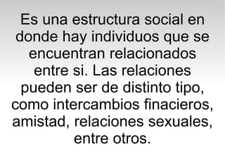 Es una estructura social en
 donde hay individuos que se
   encuentran relacionados
    entre si. Las relaciones
  pueden ser de distinto tipo,
como intercambios finacieros,
amistad, relaciones sexuales,
          entre otros.
 