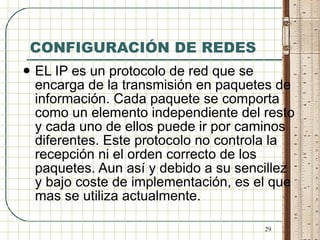 CONFIGURACIÓN DE REDES EL IP es un protocolo de red que se encarga de la transmisión en paquetes de información. Cada paquete se comporta como un elemento independiente del resto y cada uno de ellos puede ir por caminos diferentes. Este protocolo no controla la recepción ni el orden correcto de los paquetes. Aun así y debido a su sencillez y bajo coste de implementación, es el que mas se utiliza actualmente. 