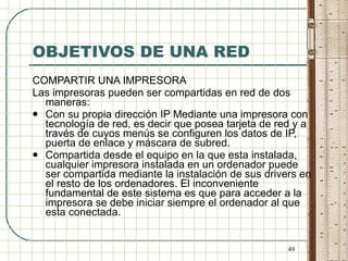 OBJETIVOS DE UNA RED COMPARTIR UNA IMPRESORA Las impresoras pueden ser compartidas en red de dos maneras: Con su propia dirección IP Mediante una impresora con tecnología de red, es decir que posea tarjeta de red y a través de cuyos menús se configuren los datos de IP, puerta de enlace y máscara de subred. Compartida desde el equipo en la que esta instalada, cualquier impresora instalada en un ordenador puede ser compartida mediante la instalación de sus drivers en el resto de los ordenadores. El inconveniente fundamental de este sistema es que para acceder a la impresora se debe iniciar siempre el ordenador al que esta conectada. 